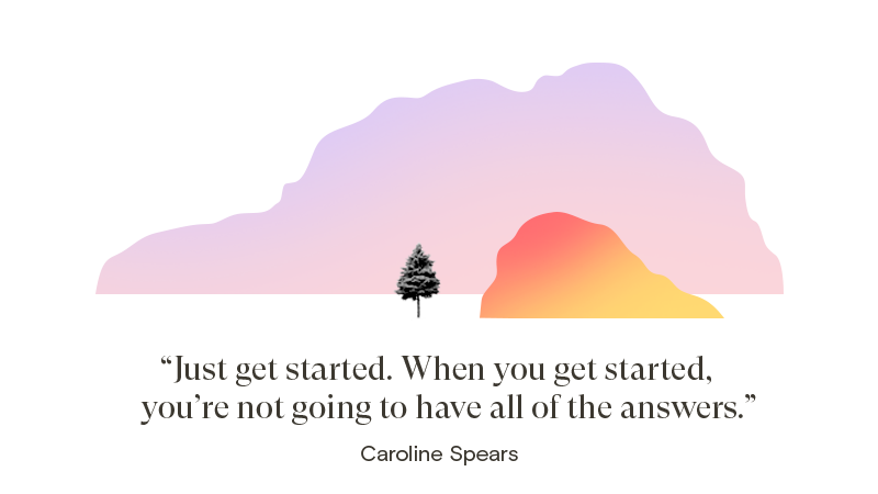 Just get started. When you get started, you’re not going to have all of the answers.